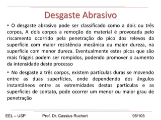 • O desgaste abrasivo pode ser classificado como a dois ou três
corpos, A dois corpos a remoção do material é provocada pelo
riscamento ocorrido pela penetração do pico dos relevos da
superfície com maior resistência mecânica ou maior dureza, na
superfície com menor dureza. Eventualmente estes picos que são
mais frágeis podem ser rompidos, podendo promover o aumento
da intensidade deste processo
• No desgaste a três corpos, existem partículas duras se movendo
entre as duas superfícies, onde dependendo dos ângulos
instantâneos entre as extremidades destas partículas e as
superfícies de contato, pode ocorrer um menor ou maior grau de
penetração
Desgaste Abrasivo
EEL – USP Prof. Dr. Cassius Ruchert 95/105
 