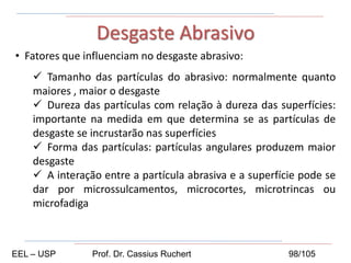 • Fatores que influenciam no desgaste abrasivo:
 Tamanho das partículas do abrasivo: normalmente quanto
maiores , maior o desgaste
 Dureza das partículas com relação à dureza das superfícies:
importante na medida em que determina se as partículas de
desgaste se incrustarão nas superfícies
 Forma das partículas: partículas angulares produzem maior
desgaste
 A interação entre a partícula abrasiva e a superfície pode se
dar por microssulcamentos, microcortes, microtrincas ou
microfadiga
Desgaste Abrasivo
EEL – USP Prof. Dr. Cassius Ruchert 98/105
 