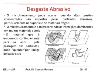 • O microtrincamento pode ocorrer quando altas tensões
concentradas são impostas pelas partículas abrasivas,
particularmente na superfície de materiais frágeis
• O microssulcamento e o microcorte são as interações dominantes
em muitos materiais duteis
Desgaste Abrasivo
• O material que é
empurrado continuamente
para os lados pela
passagem das partículas,
pode “quebrar”por fadiga
de baixo ciclo
EEL – USP Prof. Dr. Cassius Ruchert 99/105
 