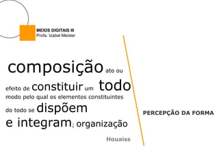 MEIOS DIGITAIS III
             Profa. Izabel Meister




composição                           ato ou


efeito de   constituir um            todo
modo pelo qual os elementos constituintes

     dispõem
do todo se
                                               PERCEPÇÃO DA FORMA

e integram; organização
                                     Houaiss
 