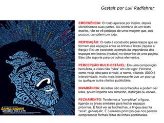 Gestalt por Luli Radfahrer


MEIOS DIGITAIS III      EMERGÊNCIA: O rosto aparece por inteiro, depois
Profa. Izabel Meister   identificamos suas partes. Ao contrário de um texto
                        escrito, não se vê pedaços de uma imagem que, aos
                        poucos, compôem um todo.

                        REIFICAÇÃO: O rosto é construído pelos traços que se
                        formam nos espaços entre as linhas e letras (repare a
                        franja). Eis um excelente exemplo da importância dos
                        espaços em branco (vazios) no desenho de uma página.
                        Eles dão suporte para os outros elementos.

                        PERCEPÇÃO MULTI-ESTÁVEL: Em uma composição
                        bem-feita, a visão não “pára” em um lugar. Perceba
                        como você olha para o rosto, o nome, o fundo. ISSO é
                        interatividade, muito mais interessante que um pop-up
                        ou qualquer outra chatice publicitária.

                        INVARIÂNCIA: As letras são reconhecidas e podem ser
                        lidas, pouco importa seu tamanho, distorção ou escala.

                        FECHAMENTO: Tendemos a “completar” a figura,
                        ligando as áreas similares para fechar espaços
                        próximos. É fácil ver as bochechas, a língua (escrita
                        “soul”, genial) etc. É o mesmo princípio que nos permite
                        compreender formas feitas de linhas pontilhadas.
 
