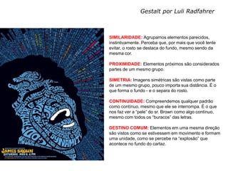 Gestalt por Luli Radfahrer


MEIOS DIGITAIS III
Profa. Izabel Meister   SIMILARIDADE: Agrupamos elementos parecidos,
                        instintivamente. Perceba que, por mais que você tente
                        evitar, o rosto se destaca do fundo, mesmo sendo da
                        mesma cor.

                        PROXIMIDADE: Elementos próximos são considerados
                        partes de um mesmo grupo.

                        SIMETRIA: Imagens simétricas são vistas como parte
                        de um mesmo grupo, pouco importa sua distância. É o
                        que forma o fundo - e o separa do rosto.

                        CONTINUIDADE: Compreendemos qualquer padrão
                        como contínuo, mesmo que ele se interrompa. É o que
                        nos faz ver a “pele” do sr. Brown como algo contínuo,
                        mesmo com todos os “buracos” das letras.

                        DESTINO COMUM: Elementos em uma mesma direção
                        são vistos como se estivessem em movimento e formam
                        uma unidade, como se percebe na “explosão” que
                        acontece no fundo do cartaz.
 