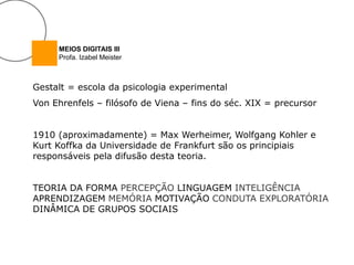 MEIOS DIGITAIS III
     Profa. Izabel Meister



Gestalt = escola da psicologia experimental
Von Ehrenfels – filósofo de Viena – fins do séc. XIX = precursor


1910 (aproximadamente) = Max Werheimer, Wolfgang Kohler e
Kurt Koffka da Universidade de Frankfurt são os principiais
responsáveis pela difusão desta teoria.


TEORIA DA FORMA PERCEPÇÃO LINGUAGEM INTELIGÊNCIA
APRENDIZAGEM MEMÓRIA MOTIVAÇÃO CONDUTA EXPLORATÓRIA
DINÂMICA DE GRUPOS SOCIAIS
 