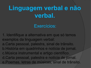 Linguagem verbal e não 
verbal. 
Exercícios: 
1. Identifique a alternativa em que só temos 
exemplos da linguagem verbal: 
a.Carta pessoal, palestra, sinal de trânsito. 
b.História em quadrinhos e notícia de jornal. 
c.Música instrumental e artigo científico. 
d.Carta pessoal, palestra e notícia de jornal. 
e.Poemas, letras de músicas, sinal de trânsito. 
 