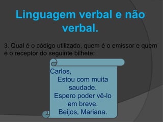 Linguagem verbal e não 
verbal. 
3. Qual é o código utilizado, quem é o emissor e quem 
é o receptor do seguinte bilhete: 
Carlos, 
Estou com muita 
saudade. 
Espero poder vê-lo 
em breve. 
Beijos, Mariana. 
 