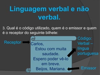 Linguagem verbal e não 
verbal. 
3. Qual é o código utilizado, quem é o emissor e quem 
é o receptor do seguinte bilhete: 
Carlos, 
Estou com muita 
saudade. 
Espero poder vê-lo 
em breve. 
Beijos, Mariana. Emissor 
Receptor 
Código: 
Verbal – 
língua 
portuguesa 
 