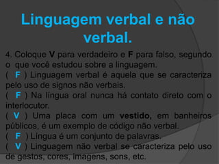 Linguagem verbal e não 
verbal. 
4. Coloque V para verdadeiro e F para falso, segundo 
o que você estudou sobre a linguagem. 
( F ) Linguagem verbal é aquela que se caracteriza 
pelo uso de signos não verbais. 
( F ) Na língua oral nunca há contato direto com o 
interlocutor. 
( V ) Uma placa com um vestido, em banheiros 
públicos, é um exemplo de código não verbal. 
( F ) Língua é um conjunto de palavras. 
( V ) Linguagem não verbal se caracteriza pelo uso 
de gestos, cores, imagens, sons, etc. 
 