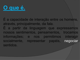 O que é. 
É a capacidade de interação entre os homens, 
através, principalmente, da fala. 
É a partir da linguagem que expressamos 
nossos sentimentos, pensamentos, trocamos 
informações; e nos permitimos interagir 
socialmente, representar papéis, negociar 
sentidos. 
 