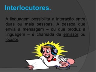 Interlocutores. 
A linguagem possibilita a interação entre 
duas ou mais pessoas. A pessoa que 
envia a mensagem – ou que produz a 
linguagem – é chamada de emissor ou 
locutor; 
 