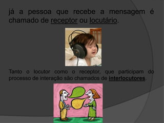 já a pessoa que recebe a mensagem é 
chamado de receptor ou locutário. 
Tanto o locutor como o receptor, que participam do 
processo de interação são chamados de interlocutores. 
 