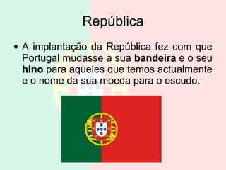 República A implantação da República fez com que Portugal mudasse a sua  bandeira  e o seu  hino  para aqueles que temos actualmente e o nome da sua moeda para o escudo.  