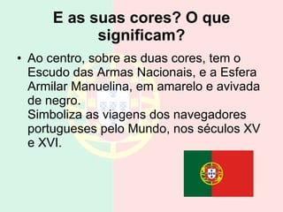 E as suas cores? O que significam? Ao centro, sobre as duas cores, tem o Escudo das Armas Nacionais, e a Esfera Armilar Manuelina, em amarelo e avivada de negro. Simboliza as viagens dos navegadores portugueses pelo Mundo, nos séculos XV e XVI.  