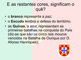 E as restantes cores, significam o quê? o  branco  representa a paz; o  Escudo  lembra a defesa do território; as  Quinas , a azul, representam as primeiras batalhas na conquista do País (diz-se que são os cinco reis mouros vencidos na Batalha de Ourique por D. Afonso Henriques); 
