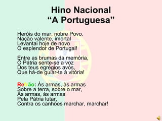 Hino Nacional “A Portuguesa” Heróis do mar, nobre Povo. Nação valente, imortal Levantai hoje de novo O esplendor de Portugal! Entre as brumas da memória, Ó Pátria sente-se a voz Dos teus egrégios avós, Que há-de guiar-te à vitória! Re fr ão :  Às armas, às armas Sobre a terra, sobre o mar, Às armas, às armas Pela Pátria lutar, Contra os canhões marchar, marchar! 