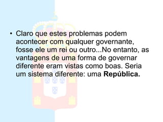 Monarquia Claro que estes problemas podem acontecer com qualquer governante, fosse ele um rei ou outro...No entanto, as vantagens de uma forma de governar diferente eram vistas como boas. Seria um sistema diferente: uma  República.   