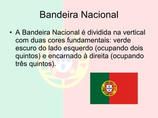 Bandeira Nacional A Bandeira Nacional é dividida na vertical com duas cores fundamentais: verde escuro do lado esquerdo (ocupando dois quintos) e encarnado à direita (ocupando três quintos).  