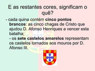 E as restantes cores, significam o quê? - cada quina contém  cinco pontos brancos : as cinco chagas de Cristo que ajudou D. Afonso Henriques a vencer esta batalha; - os  sete castelos amarelos  representam os castelos tornados aos mouros por D. Afonso III.  