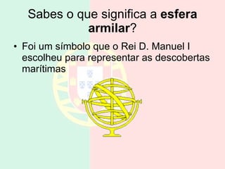 Sabes o que significa a  esfera armilar ? Foi um símbolo que o Rei D. Manuel I escolheu para representar as descobertas marítimas  