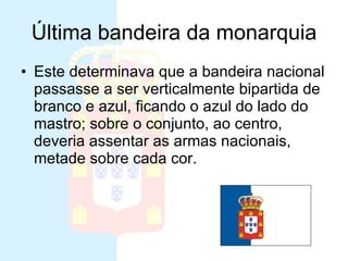 Última bandeira da monarquia Este determinava que a bandeira nacional passasse a ser verticalmente bipartida de branco e azul, ficando o azul do lado do mastro; sobre o conjunto, ao centro, deveria assentar as armas nacionais, metade sobre cada cor. 