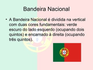 Bandeira Nacional
• A Bandeira Nacional é dividida na vertical
com duas cores fundamentais: verde
escuro do lado esquerdo (ocupando dois
quintos) e encarnado à direita (ocupando
três quintos).
 