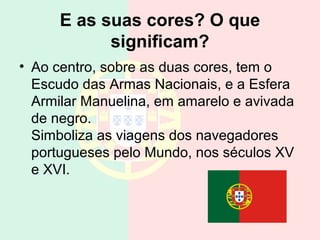 E as suas cores? O que
significam?
• Ao centro, sobre as duas cores, tem o
Escudo das Armas Nacionais, e a Esfera
Armilar Manuelina, em amarelo e avivada
de negro.
Simboliza as viagens dos navegadores
portugueses pelo Mundo, nos séculos XV
e XVI.
 