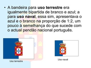 • A bandeira para uso terrestre era
   Ultima bandeira da monarquia
  igualmente bipartida de branco e azul; a
  para uso naval, essa sim, apresentava o
            naval
  azul e o branco na proporção de 1:2, um
  pouco à semelhança do que sucede com
  o actual pendão nacional português.




                            Uso naval
  Uso terrestre
 