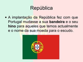 República
• A implantação da República fez com que
  Portugal mudasse a sua bandeira e o seu
  hino para aqueles que temos actualmente
  e o nome da sua moeda para o escudo.
 