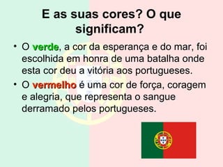 E as suas cores? O que
            significam?
• O verde, a cor da esperança e do mar, foi
    verde
  escolhida em honra de uma batalha onde
  esta cor deu a vitória aos portugueses.
• O vermelho é uma cor de força, coragem
  e alegria, que representa o sangue
  derramado pelos portugueses.
 