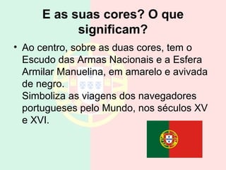 E as suas cores? O que
            significam?
• Ao centro, sobre as duas cores, tem o
  Escudo das Armas Nacionais e a Esfera
  Armilar Manuelina, em amarelo e avivada
  de negro.
  Simboliza as viagens dos navegadores
  portugueses pelo Mundo, nos séculos XV
  e XVI.
 