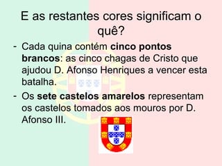 E as restantes cores significam o
               quê?
- Cada quina contém cinco pontos
  brancos: as cinco chagas de Cristo que
  ajudou D. Afonso Henriques a vencer esta
  batalha.
- Os sete castelos amarelos representam
  os castelos tomados aos mouros por D.
  Afonso III.
 