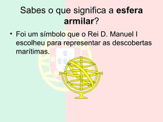 Sabes o que significa a esfera
             armilar?
• Foi um símbolo que o Rei D. Manuel I
  escolheu para representar as descobertas
  marítimas.
 
