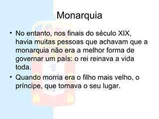 Monarquia
• No entanto, nos finais do século XIX,
  havia muitas pessoas que achavam que a
  monarquia não era a melhor forma de
  governar um país: o rei reinava a vida
  toda.
• Quando morria era o filho mais velho, o
  príncipe, que tomava o seu lugar.
 