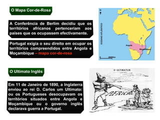 O Mapa Cor-de-Rosa


A Conferência de Berlim decidiu que os
territórios africanos pertenceriam aos
países que os ocupassem efectivamente.

Portugal exigia o seu direito em ocupar os
territórios compreendidos entre Angola e
Moçambique – mapa cor-de-rosa



O Ultimato Inglês


Em 11 de Janeiro de 1890, a Inglaterra
enviou ao rei D. Carlos um Ultimato:
ou os Portugueses desocupavam os
territórios situados entre Angola e
Moçambique ou o governo inglês
declarava guerra a Portugal.
 
