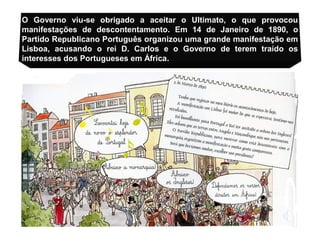 O Governo viu-se obrigado a aceitar o Ultimato, o que provocou
manifestações de descontentamento. Em 14 de Janeiro de 1890, o
Partido Republicano Português organizou uma grande manifestação em
Lisboa, acusando o rei D. Carlos e o Governo de terem traído os
interesses dos Portugueses em África.
 
