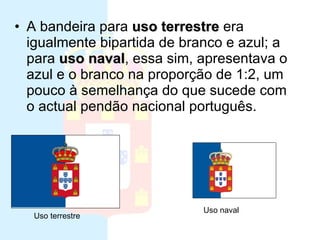Ultima bandeira da monarquia A bandeira para  uso terrestre  era igualmente bipartida de branco e azul; a para  uso naval , essa sim, apresentava o azul e o branco na proporção de 1:2, um pouco à semelhança do que sucede com o actual pendão nacional português.  Uso terrestre Uso naval 