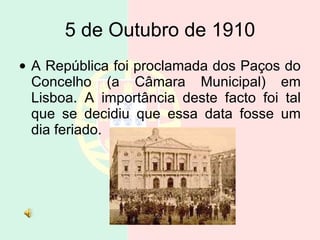 5 de Outubro de 1910 A República foi proclamada dos Paços do Concelho (a Câmara Municipal) em Lisboa. A importância deste facto foi tal que se decidiu que essa data fosse um dia feriado.  