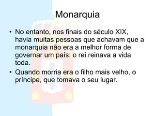 Monarquia No entanto, nos finais do século XIX, havia muitas pessoas que achavam que a monarquia não era a melhor forma de governar um país: o rei reinava a vida toda.  Quando morria era o filho mais velho, o príncipe, que tomava o seu lugar.  