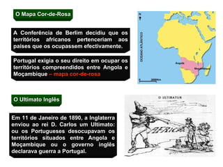 O Mapa Cor-de-Rosa Portugal exigia o seu direito em ocupar os territórios compreendidos entre Angola e Moçambique  – mapa cor-de-rosa O Ultimato Inglês A Conferência de Berlim decidiu que os territórios africanos pertenceriam aos países que os ocupassem efectivamente. Em 11 de Janeiro de 1890, a Inglaterra enviou ao rei D. Carlos um Ultimato: ou os Portugueses desocupavam os territórios situados entre Angola e Moçambique ou o governo inglês declarava guerra a Portugal. 