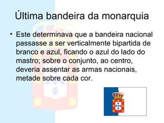 Última bandeira da monarquia
• Este determinava que a bandeira nacional
passasse a ser verticalmente bipartida de
branco e azul, ficando o azul do lado do
mastro; sobre o conjunto, ao centro,
deveria assentar as armas nacionais,
metade sobre cada cor.
 