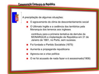 A precipitação de algumas situações:O agravamento do clima de descontentamento socialO Ultimato Inglês e a cedência dos territórios pela Monarquia dos terrenos aos inglesescontribuiu para a primeira tentativa de derrube da MONARQUIA e implantação da República em 31 de Janeiro de 1881, no Porto, sem sucesso.Foi fundado o Partido Socialista (1875)Aumenta a propaganda republicanaAgravou-se a crise políticaO rei foi acusado de nada fazer e é assassinado(1908)