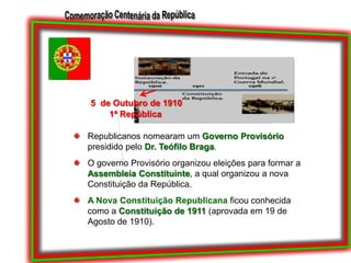 5  de Outubro de 19101ª RepúblicaRepublicanos nomearam um Governo Provisório presidido pelo Dr. Teófilo Braga. O governo Provisório organizou eleições para formar a Assembleia Constituinte, a qual organizou a nova Constituição da República.A Nova Constituição Republicana ficou conhecida como a Constituição de 1911 (aprovada em 19 de Agosto de 1910).