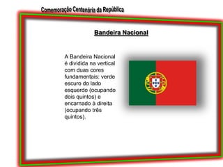 Bandeira NacionalA Bandeira Nacional é dividida na vertical com duas cores fundamentais: verde escuro do lado esquerdo (ocupando dois quintos) e encarnado à direita (ocupando três quintos). 