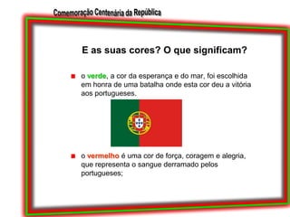 E as suas cores? O que significam?o verde, a cor da esperança e do mar, foi escolhida em honra de uma batalha onde esta cor deu a vitória aos portugueses.o vermelho é uma cor de força, coragem e alegria, que representa o sangue derramado pelos portugueses;