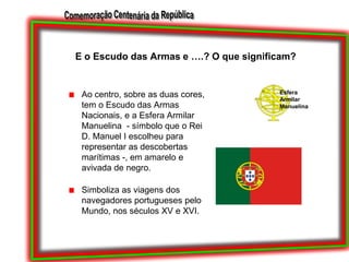 E o Escudo das Armas e ….? O que significam?Ao centro, sobre as duas cores, tem o Escudo das Armas Nacionais, e a Esfera Armilar Manuelina  - símbolo que o Rei D. Manuel I escolheu para representar as descobertas marítimas -, em amarelo e avivada de negro.Simboliza as viagens dos navegadores portugueses pelo Mundo, nos séculos XV e XVI. Esfera Armilar Manuelina