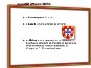 o branco representa a paz;o Escudo lembra a defesa do território;as Quinas, a azul, representam as primeiras batalhas na conquista do País (diz-se que são os cinco reis mouros vencidos na Batalha de Ourique por D. Afonso Henriques);