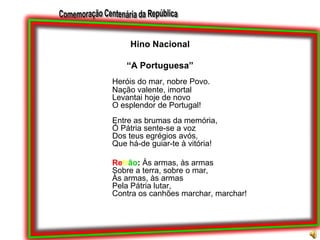 Hino Nacional“A Portuguesa”Heróis do mar, nobre Povo.Nação valente, imortalLevantai hoje de novoO esplendor de Portugal!Entre as brumas da memória,Ó Pátria sente-se a vozDos teus egrégios avós,Que há-de guiar-te à vitória!Refrão: Às armas, às armasSobre a terra, sobre o mar,Às armas, às armasPela Pátria lutar,Contra os canhões marchar, marchar!