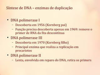 
DNA polimerase I
− Descoberta em 1956 (Kornberg pai)
− Função precisa descoberta apenas em 1969: remove o
primer de RNA da fita descontínua

DNA polimerase III
− Descoberta em 1970 (Kornberg filho)
− Principal enzima que realiza a replicação em
procariotos

DNA polimerase II
− Lenta, envolvida em reparo do DNA, retira os primers
Síntese de DNA – enzimas de duplicação
 
