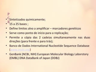 P
C
R
• Sintetizados quimicamente;
• 15 a 25 bases ;
• Define limites alvo a amplificar – marcadores genéticos
• Serve como ponto de início para a replicação;
• Permite a cópia das 2 cadeias simultaneamente nas duas
direções (para frente e para trás);
• Banco de Dados International Nucleotide Sequence Database
(www.insdc.org)
• GenBank (NCBI, NIH) European Molecular Biology Laborstory
(EMBL) DNA DataBank of Japan (DDBJ)
 