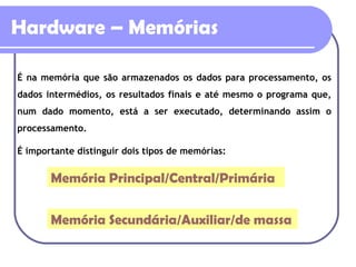 Hardware – Memórias É na memória que são armazenados os dados para processamento, os dados intermédios, os resultados finais e até mesmo o programa que, num dado momento, está a ser executado, determinando assim o processamento. É importante distinguir dois tipos de memórias: Memória Principal/Central/Primária Memória Secundária/Auxiliar/de massa 