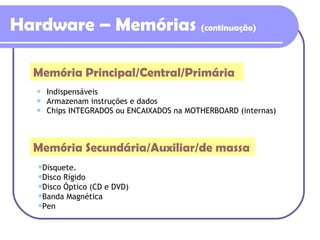 Hardware – Memórias  (continuação) Indispensáveis Armazenam instruções e dados Chips INTEGRADOS ou ENCAIXADOS na MOTHERBOARD (internas) Memória Principal/Central/Primária Memória Secundária/Auxiliar/de massa Disquete. Disco Rígido Disco Óptico (CD e DVD) Banda Magnética Pen 